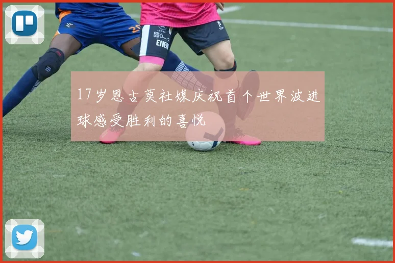 17岁恩古莫社媒庆祝首个世界波进球感受胜利的喜悦