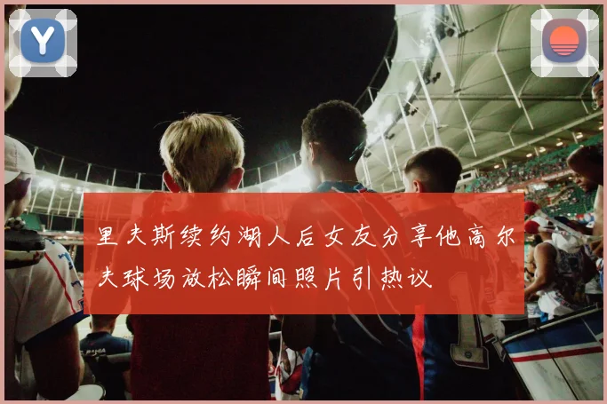 里夫斯续约湖人后女友分享他高尔夫球场放松瞬间照片引热议