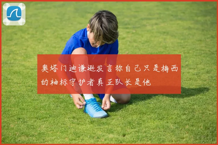 奥塔门迪谦逊发言称自己只是梅西的袖标守护者真正队长是他