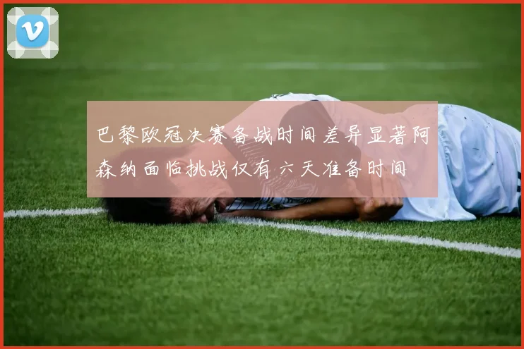 巴黎欧冠决赛备战时间差异显著阿森纳面临挑战仅有六天准备时间