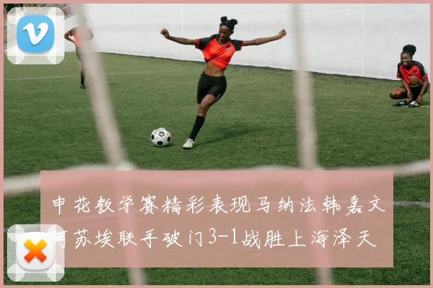 申花教学赛精彩表现马纳法韩嘉文阿苏埃联手破门3-1战胜上海泽天