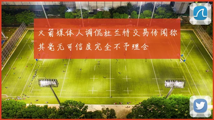火箭媒体人调侃杜兰特交易传闻称其毫无可信度完全不予理会