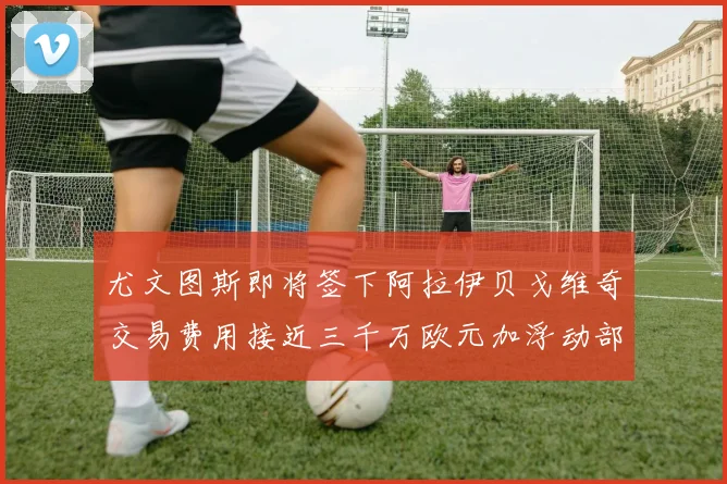 尤文图斯即将签下阿拉伊贝戈维奇交易费用接近三千万欧元加浮动部分