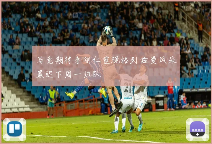 马竞期待李刚仁重现格列兹曼风采最迟下周一归队