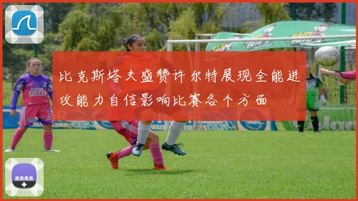 比克斯塔夫盛赞许尔特展现全能进攻能力自信影响比赛各个方面