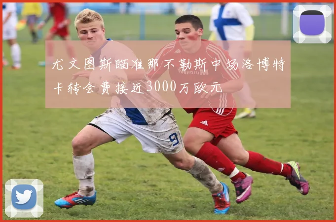 尤文图斯瞄准那不勒斯中场洛博特卡转会费接近3000万欧元