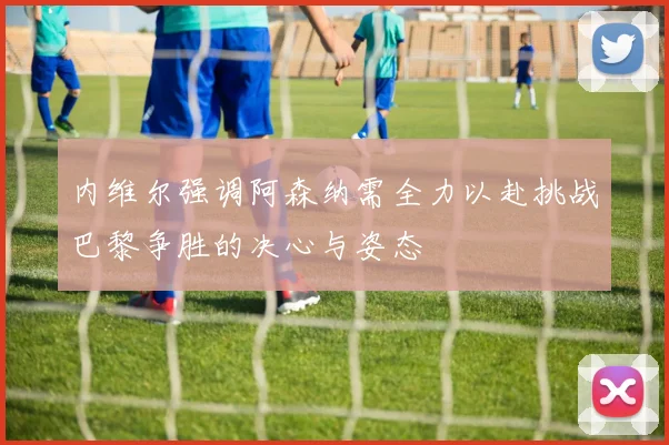 内维尔强调阿森纳需全力以赴挑战巴黎争胜的决心与姿态