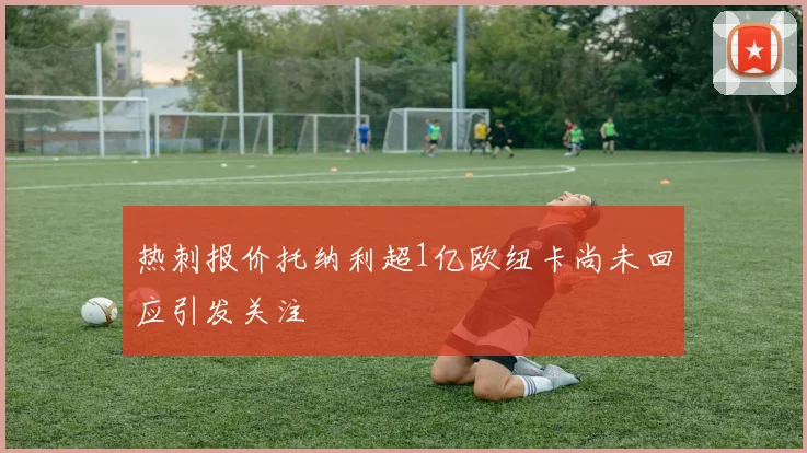热刺报价托纳利超1亿欧纽卡尚未回应引发关注