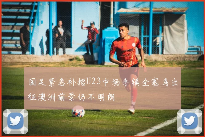 国足紧急补招U23中场李镇全塞鸟出征澳洲前景仍不明朗