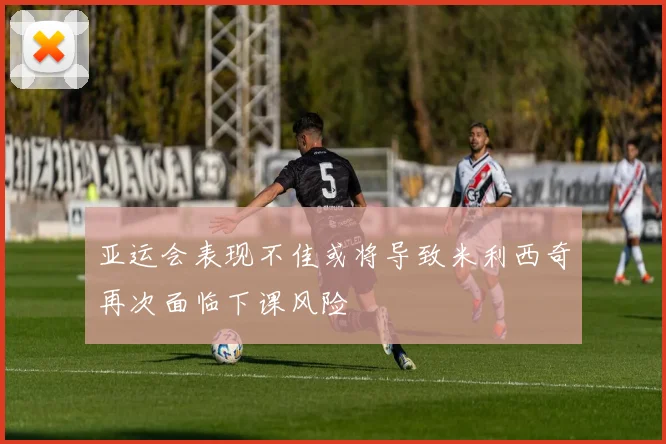 亚运会表现不佳或将导致米利西奇再次面临下课风险