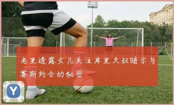 老里透露女儿关注库里夫妇暗示与赛斯约会的秘密