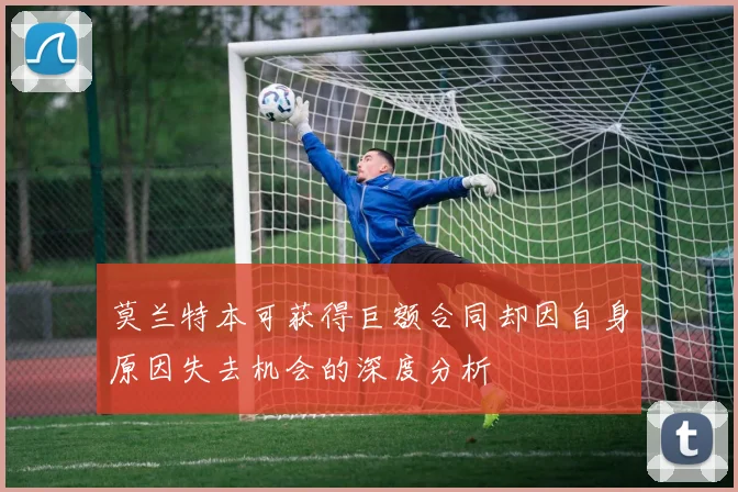 莫兰特本可获得巨额合同却因自身原因失去机会的深度分析