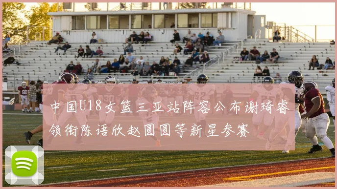 中国U18女篮三亚站阵容公布谢琦睿领衔陈语欣赵圆圆等新星参赛