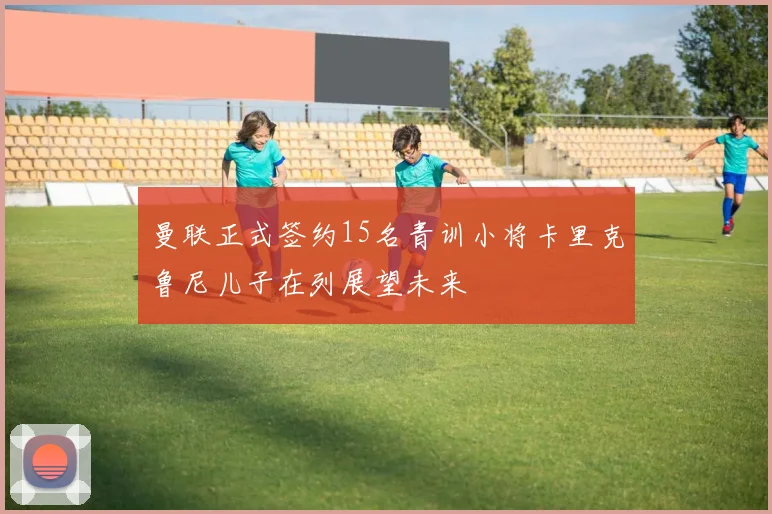 曼联正式签约15名青训小将卡里克鲁尼儿子在列展望未来