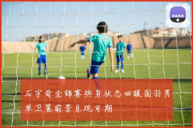 石宇奇全锦赛热身状态回暖国羽男单卫冕前景乐观可期