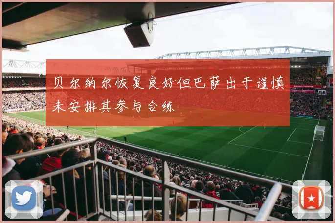 贝尔纳尔恢复良好但巴萨出于谨慎未安排其参与合练