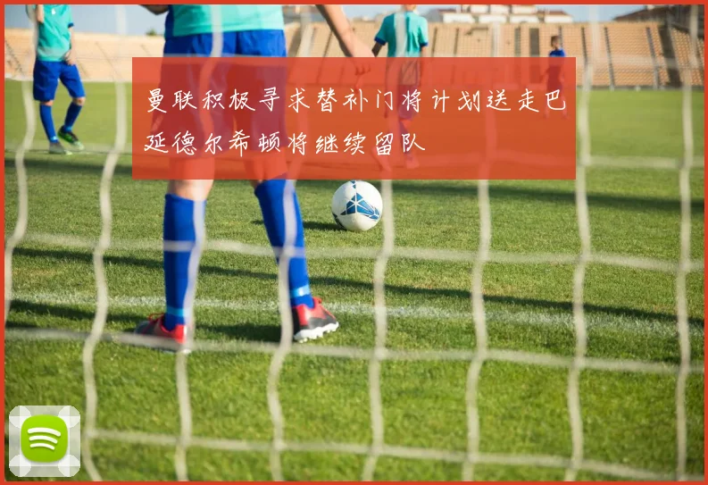 曼联积极寻求替补门将计划送走巴延德尔希顿将继续留队