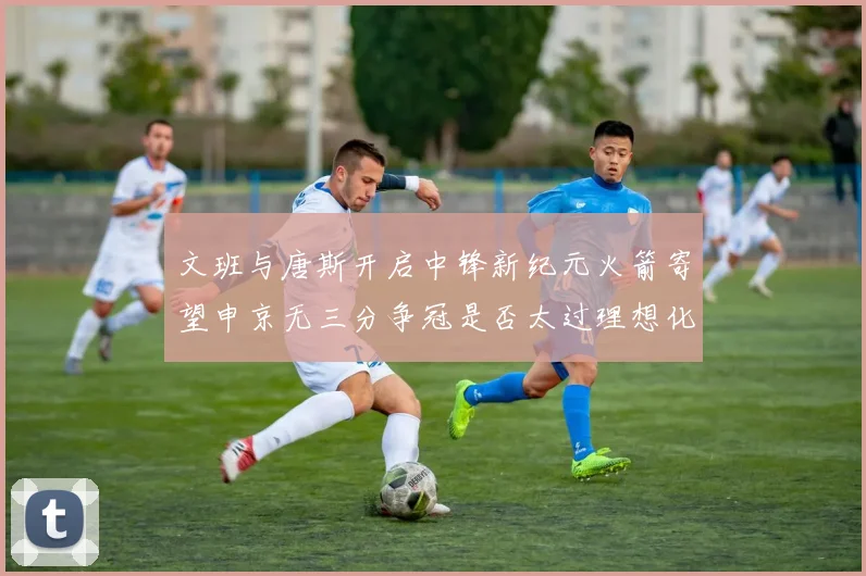 文班与唐斯开启中锋新纪元火箭寄望申京无三分争冠是否太过理想化