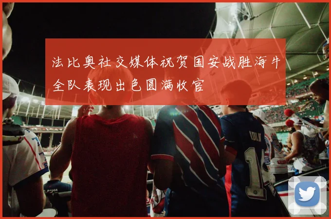 法比奥社交媒体祝贺国安战胜海牛全队表现出色圆满收官