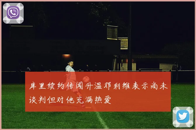 库里续约传闻升温邓利维表示尚未谈判但对他充满热爱