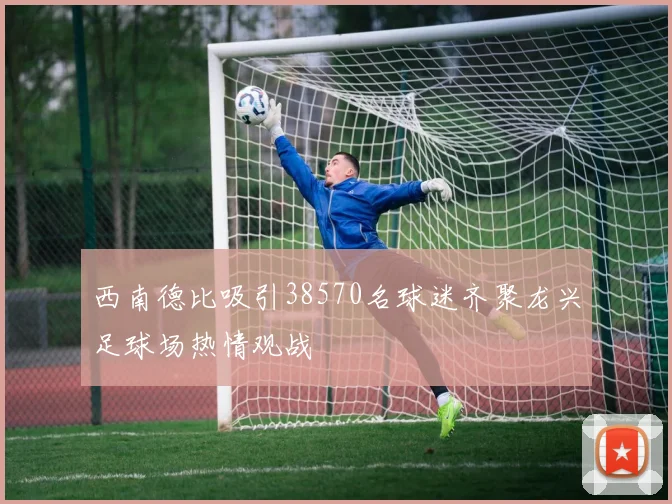西南德比吸引38570名球迷齐聚龙兴足球场热情观战