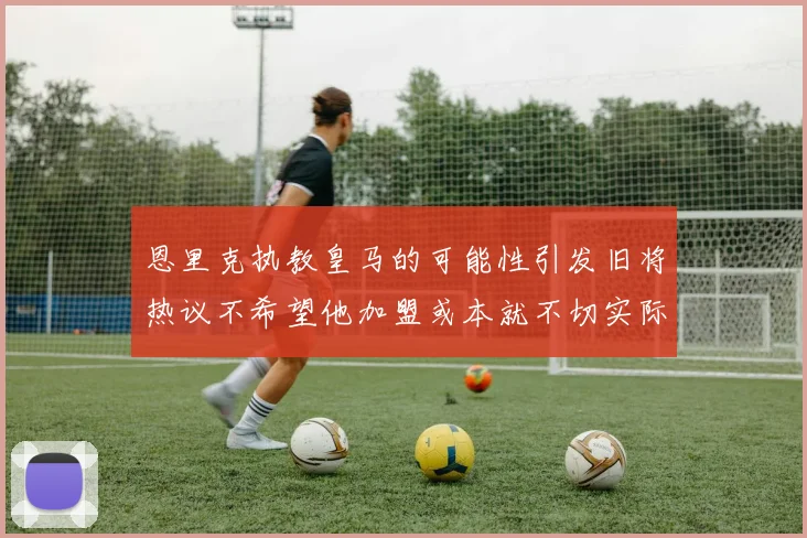 恩里克执教皇马的可能性引发旧将热议不希望他加盟或本就不切实际