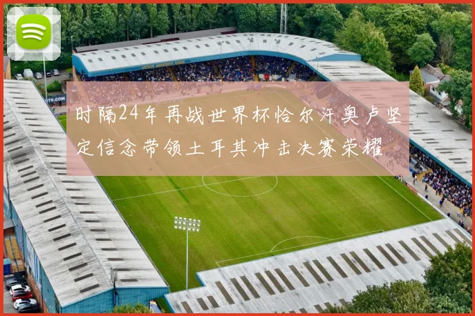 时隔24年再战世界杯恰尔汗奥卢坚定信念带领土耳其冲击决赛荣耀