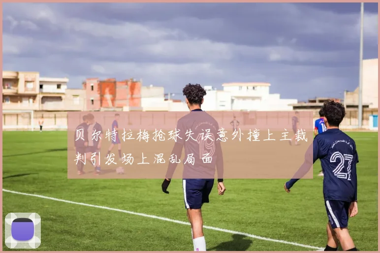贝尔特拉梅抢球失误意外撞上主裁判引发场上混乱局面